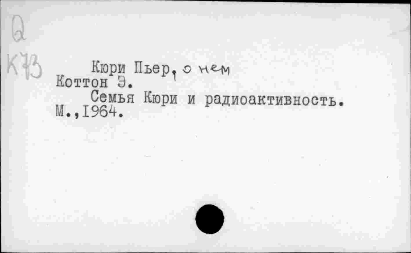 ﻿къ
Кюри Пьер, о нчч Коттон Э.
П 1964ЬЯ &°РИ И Радиоактивность*